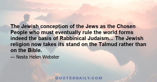 The Jewish conception of the Jews as the Chosen People who must eventually rule the world forms indeed the basis of Rabbinical Judaism... The Jewish religion now takes its stand on the Talmud rather than on the Bible.