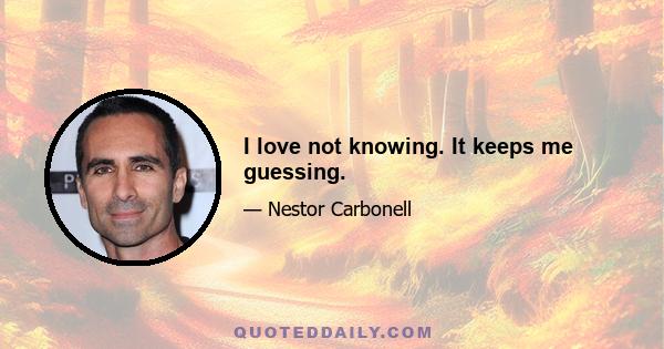 I love not knowing. It keeps me guessing.