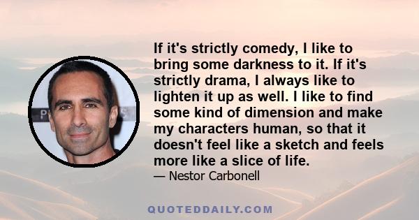 If it's strictly comedy, I like to bring some darkness to it. If it's strictly drama, I always like to lighten it up as well. I like to find some kind of dimension and make my characters human, so that it doesn't feel