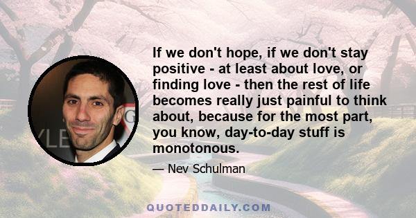 If we don't hope, if we don't stay positive - at least about love, or finding love - then the rest of life becomes really just painful to think about, because for the most part, you know, day-to-day stuff is monotonous.