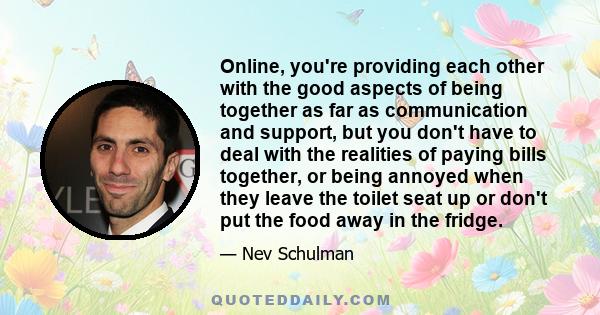 Online, you're providing each other with the good aspects of being together as far as communication and support, but you don't have to deal with the realities of paying bills together, or being annoyed when they leave