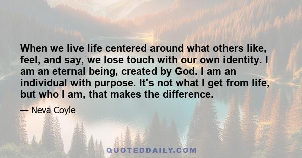 When we live life centered around what others like, feel, and say, we lose touch with our own identity. I am an eternal being, created by God. I am an individual with purpose. It's not what I get from life, but who I