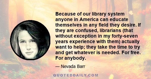 Because of our library system anyone in America can educate themselves in any field they desire. If they are confused, librarians (that without exception in my forty-seven years experience with them) actually want to