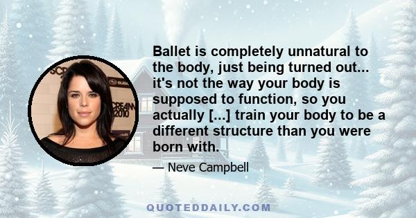 Ballet is completely unnatural to the body, just being turned out... it's not the way your body is supposed to function, so you actually [...] train your body to be a different structure than you were born with.