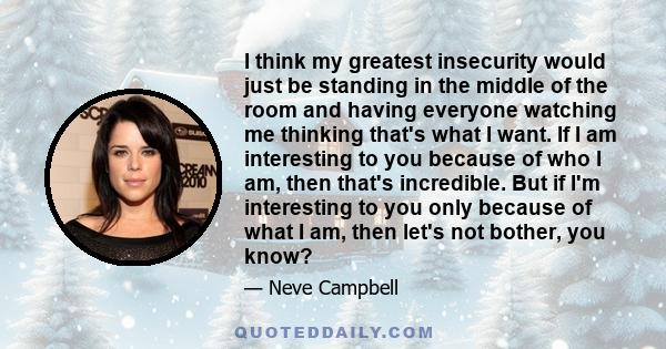 I think my greatest insecurity would just be standing in the middle of the room and having everyone watching me thinking that's what I want. If I am interesting to you because of who I am, then that's incredible. But if 