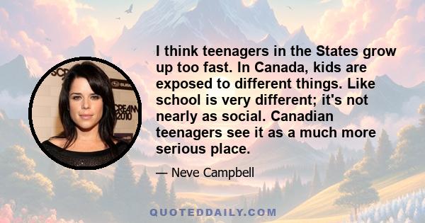 I think teenagers in the States grow up too fast. In Canada, kids are exposed to different things. Like school is very different; it's not nearly as social. Canadian teenagers see it as a much more serious place.