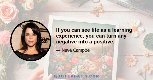 If you can see life as a learning experience, you can turn any negative into a positive.