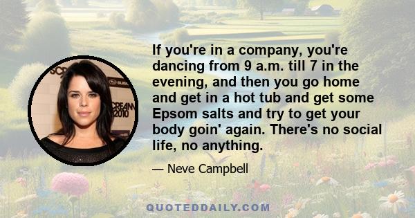 If you're in a company, you're dancing from 9 a.m. till 7 in the evening, and then you go home and get in a hot tub and get some Epsom salts and try to get your body goin' again. There's no social life, no anything.