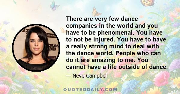 There are very few dance companies in the world and you have to be phenomenal. You have to not be injured. You have to have a really strong mind to deal with the dance world. People who can do it are amazing to me. You