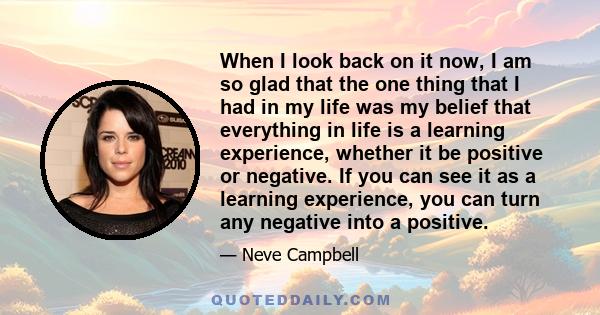 When I look back on it now, I am so glad that the one thing that I had in my life was my belief that everything in life is a learning experience, whether it be positive or negative. If you can see it as a learning