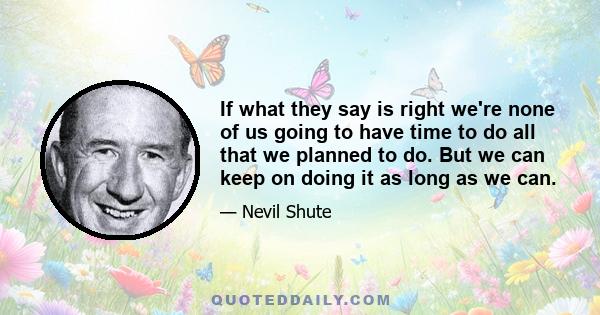 If what they say is right we're none of us going to have time to do all that we planned to do. But we can keep on doing it as long as we can.