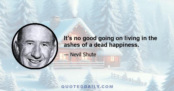 It's no good going on living in the ashes of a dead happiness.