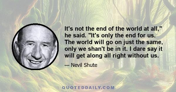 It's not the end of the world at all, he said. It's only the end for us. The world will go on just the same, only we shan't be in it. I dare say it will get along all right without us.