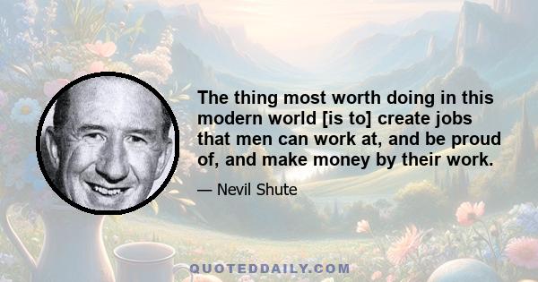 The thing most worth doing in this modern world [is to] create jobs that men can work at, and be proud of, and make money by their work.