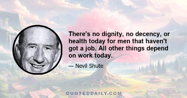 There's no dignity, no decency, or health today for men that haven't got a job. All other things depend on work today.