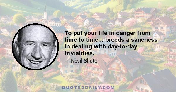 To put your life in danger from time to time... breeds a saneness in dealing with day-to-day trivialities.