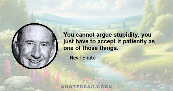 You cannot argue stupidity, you just have to accept it patiently as one of those things.