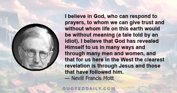 I believe in God, who can respond to prayers, to whom we can give trust and without whom life on this earth would be without meaning (a tale told by an idiot). I believe that God has revealed Himself to us in many ways