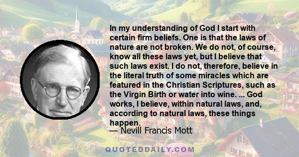 In my understanding of God I start with certain firm beliefs. One is that the laws of nature are not broken. We do not, of course, know all these laws yet, but I believe that such laws exist. I do not, therefore,