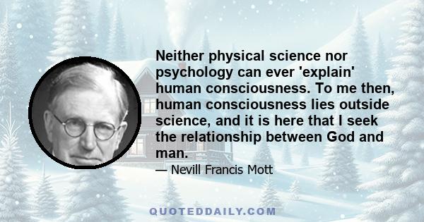 Neither physical science nor psychology can ever 'explain' human consciousness. To me then, human consciousness lies outside science, and it is here that I seek the relationship between God and man.