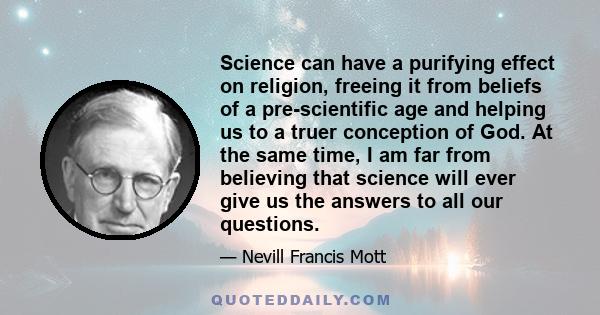 Science can have a purifying effect on religion, freeing it from beliefs of a pre-scientific age and helping us to a truer conception of God. At the same time, I am far from believing that science will ever give us the