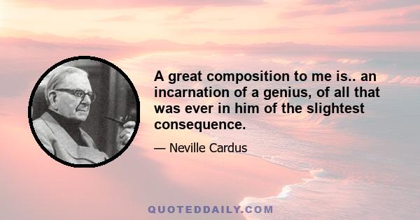 A great composition to me is.. an incarnation of a genius, of all that was ever in him of the slightest consequence.