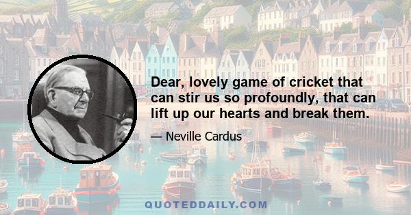 Dear, lovely game of cricket that can stir us so profoundly, that can lift up our hearts and break them.