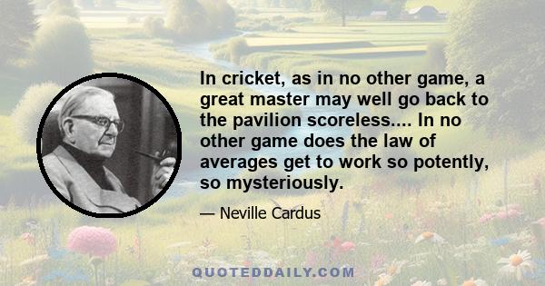 In cricket, as in no other game, a great master may well go back to the pavilion scoreless.... In no other game does the law of averages get to work so potently, so mysteriously.