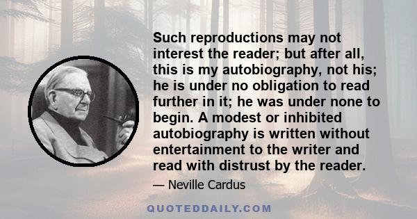 Such reproductions may not interest the reader; but after all, this is my autobiography, not his; he is under no obligation to read further in it; he was under none to begin. A modest or inhibited autobiography is