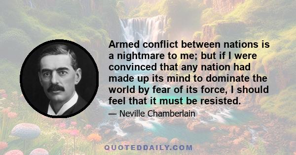 Armed conflict between nations is a nightmare to me; but if I were convinced that any nation had made up its mind to dominate the world by fear of its force, I should feel that it must be resisted.