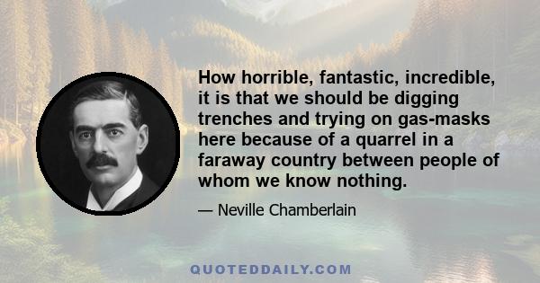 How horrible, fantastic, incredible, it is that we should be digging trenches and trying on gas-masks here because of a quarrel in a faraway country between people of whom we know nothing.