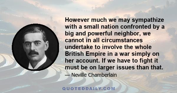 However much we may sympathize with a small nation confronted by a big and powerful neighbor, we cannot in all circumstances undertake to involve the whole British Empire in a war simply on her account. If we have to