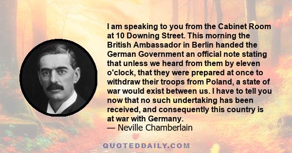 I am speaking to you from the Cabinet Room at 10 Downing Street. This morning the British Ambassador in Berlin handed the German Government an official note stating that unless we heard from them by eleven o'clock, that 