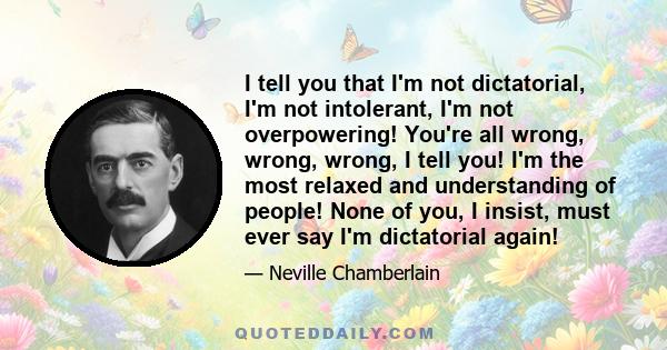 I tell you that I'm not dictatorial, I'm not intolerant, I'm not overpowering! You're all wrong, wrong, wrong, I tell you! I'm the most relaxed and understanding of people! None of you, I insist, must ever say I'm