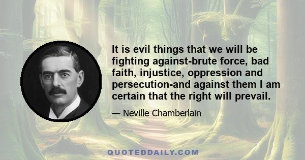 It is evil things that we will be fighting against-brute force, bad faith, injustice, oppression and persecution-and against them I am certain that the right will prevail.