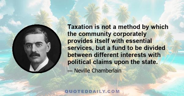 Taxation is not a method by which the community corporately provides itself with essential services, but a fund to be divided between different interests with political claims upon the state.