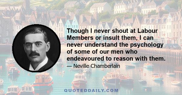 Though I never shout at Labour Members or insult them, I can never understand the psychology of some of our men who endeavoured to reason with them.