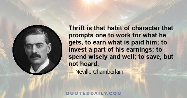 Thrift is that habit of character that prompts one to work for what he gets, to earn what is paid him; to invest a part of his earnings; to spend wisely and well; to save, but not hoard.