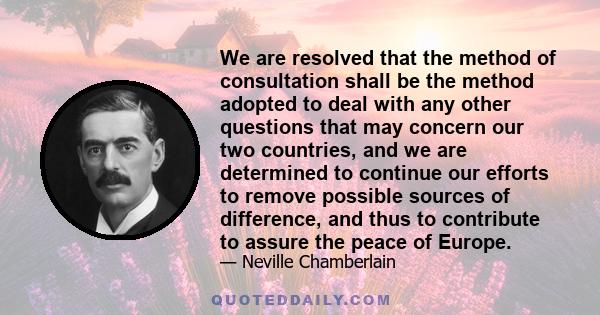 We are resolved that the method of consultation shall be the method adopted to deal with any other questions that may concern our two countries, and we are determined to continue our efforts to remove possible sources