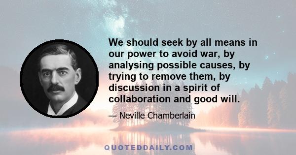 We should seek by all means in our power to avoid war, by analysing possible causes, by trying to remove them, by discussion in a spirit of collaboration and good will.