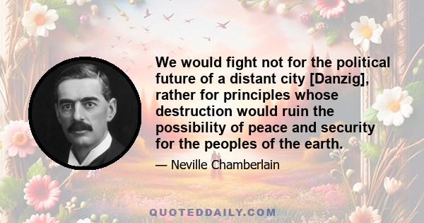 We would fight not for the political future of a distant city [Danzig], rather for principles whose destruction would ruin the possibility of peace and security for the peoples of the earth.