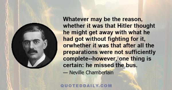 Whatever may be the reason, whether it was that Hitler thought he might get away with what he had got without fighting for it, orwhether it was that after all the preparations were not sufficiently complete--however,