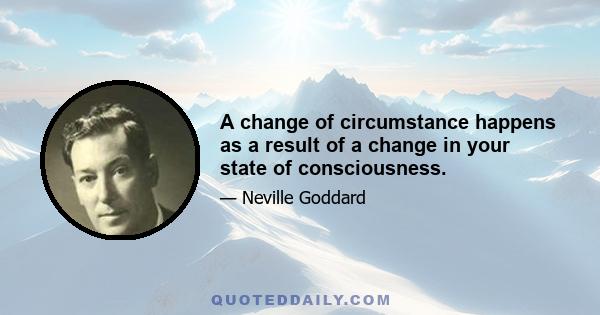 A change of circumstance happens as a result of a change in your state of consciousness.