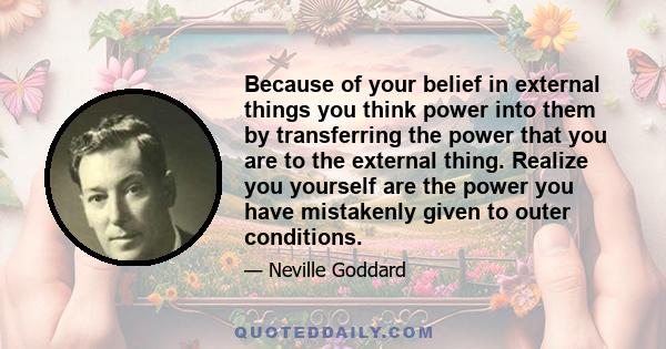 Because of your belief in external things you think power into them by transferring the power that you are to the external thing. Realize you yourself are the power you have mistakenly given to outer conditions.