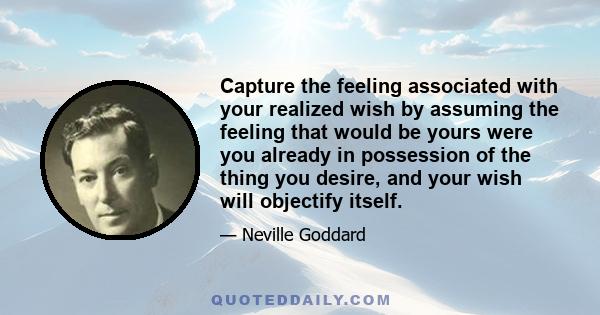 Capture the feeling associated with your realized wish by assuming the feeling that would be yours were you already in possession of the thing you desire, and your wish will objectify itself.