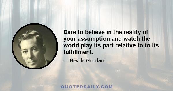 Dare to believe in the reality of your assumption and watch the world play its part relative to to its fulfillment.