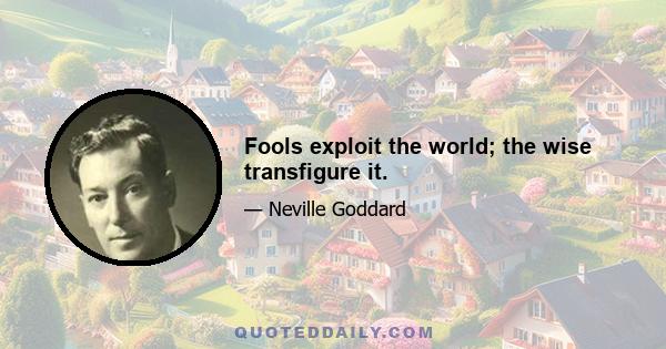 Fools exploit the world; the wise transfigure it.