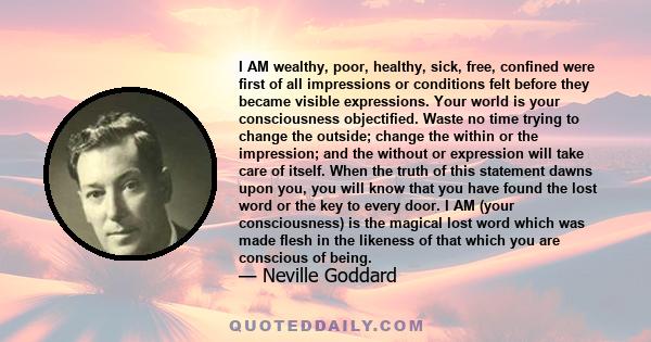 I AM wealthy, poor, healthy, sick, free, confined were first of all impressions or conditions felt before they became visible expressions. Your world is your consciousness objectified. Waste no time trying to change the 