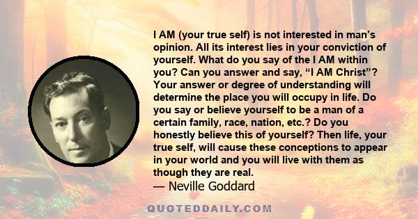 I AM (your true self) is not interested in man’s opinion. All its interest lies in your conviction of yourself. What do you say of the I AM within you? Can you answer and say, “I AM Christ”? Your answer or degree of