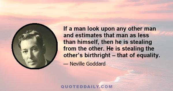 If a man look upon any other man and estimates that man as less than himself, then he is stealing from the other. He is stealing the other’s birthright – that of equality.